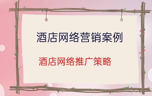 酒店网络营销案例 酒店网络推广策略？